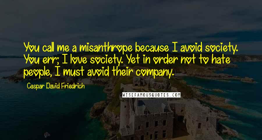 Caspar David Friedrich Quotes: You call me a misanthrope because I avoid society. You err; I love society. Yet in order not to hate people, I must avoid their company.