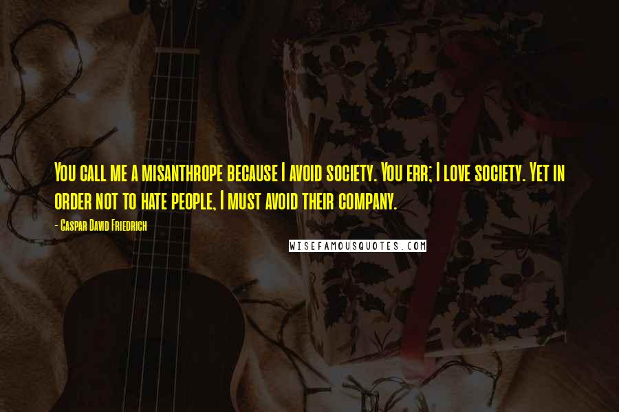 Caspar David Friedrich Quotes: You call me a misanthrope because I avoid society. You err; I love society. Yet in order not to hate people, I must avoid their company.