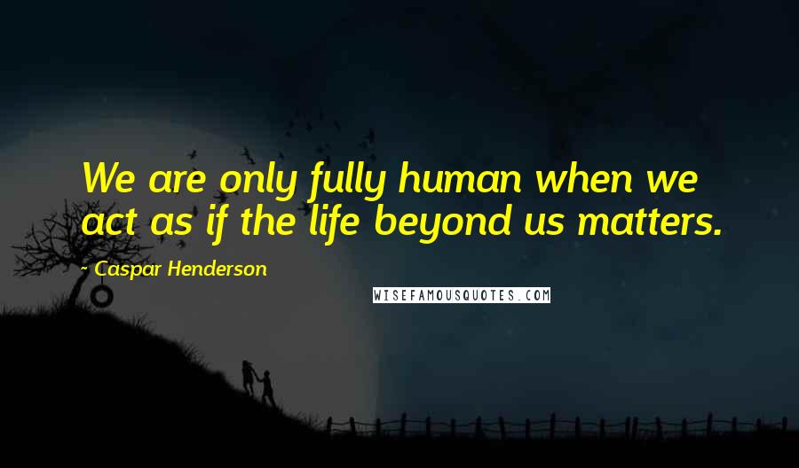 Caspar Henderson Quotes: We are only fully human when we act as if the life beyond us matters.