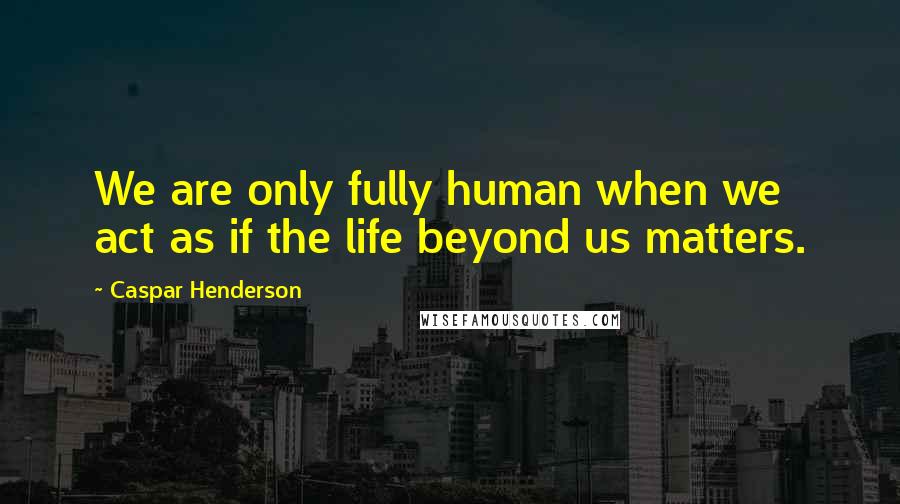 Caspar Henderson Quotes: We are only fully human when we act as if the life beyond us matters.