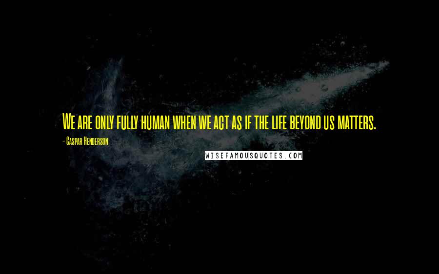 Caspar Henderson Quotes: We are only fully human when we act as if the life beyond us matters.