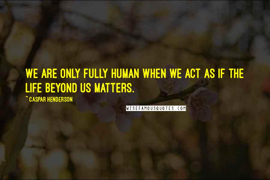 Caspar Henderson Quotes: We are only fully human when we act as if the life beyond us matters.