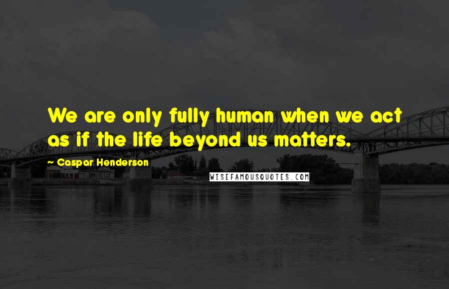 Caspar Henderson Quotes: We are only fully human when we act as if the life beyond us matters.