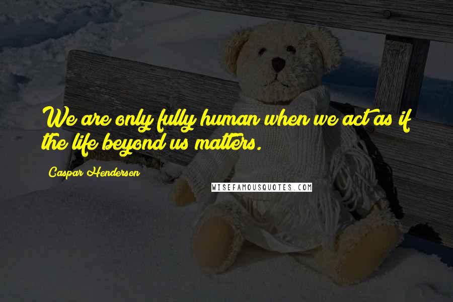 Caspar Henderson Quotes: We are only fully human when we act as if the life beyond us matters.