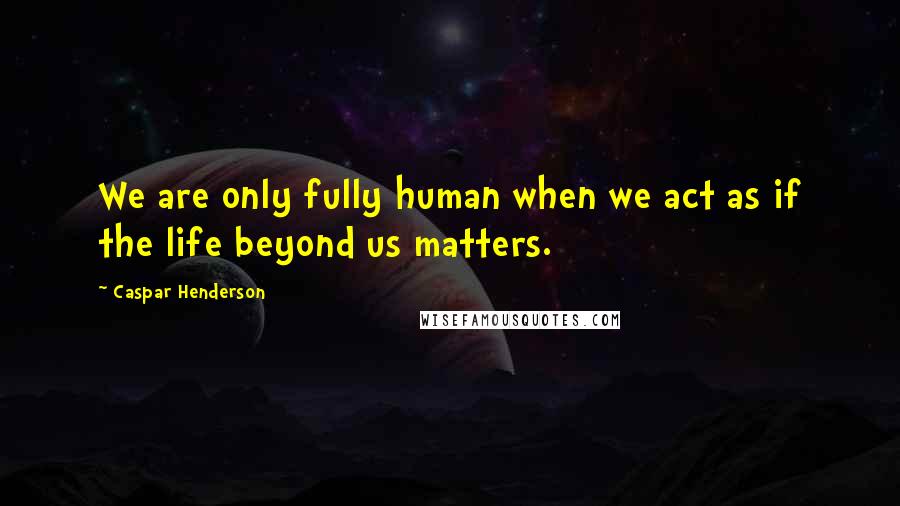 Caspar Henderson Quotes: We are only fully human when we act as if the life beyond us matters.