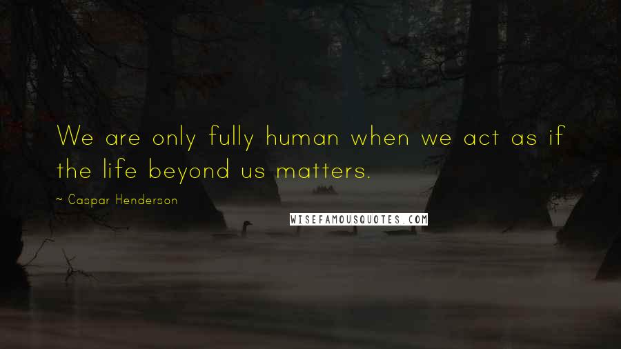 Caspar Henderson Quotes: We are only fully human when we act as if the life beyond us matters.