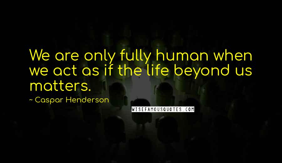 Caspar Henderson Quotes: We are only fully human when we act as if the life beyond us matters.