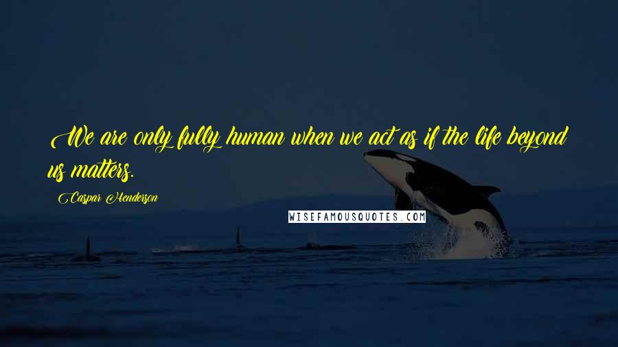 Caspar Henderson Quotes: We are only fully human when we act as if the life beyond us matters.