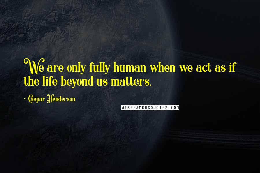 Caspar Henderson Quotes: We are only fully human when we act as if the life beyond us matters.