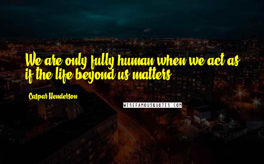 Caspar Henderson Quotes: We are only fully human when we act as if the life beyond us matters.