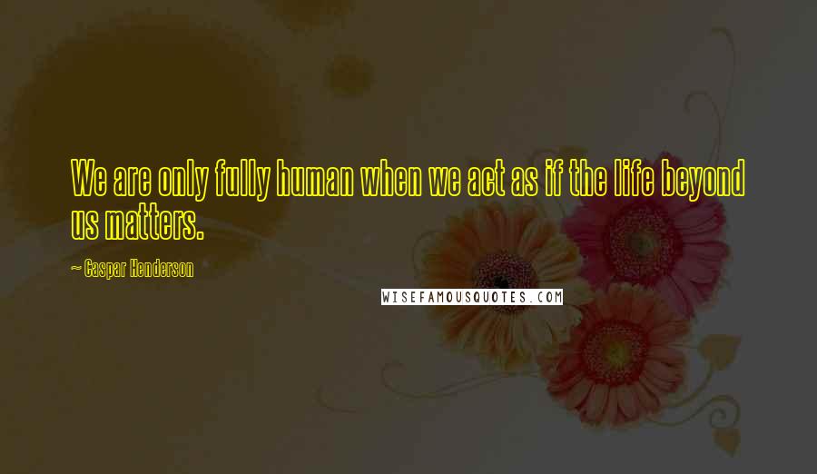 Caspar Henderson Quotes: We are only fully human when we act as if the life beyond us matters.