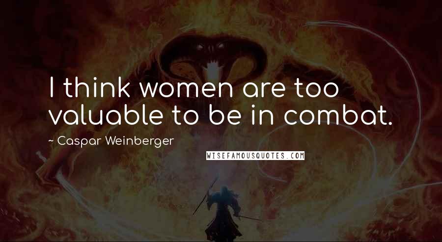 Caspar Weinberger Quotes: I think women are too valuable to be in combat.