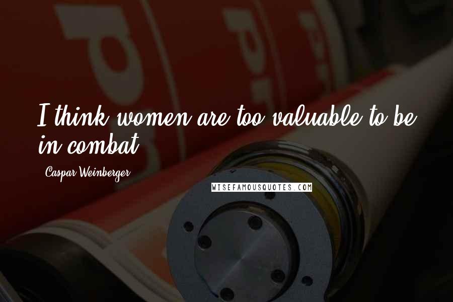 Caspar Weinberger Quotes: I think women are too valuable to be in combat.