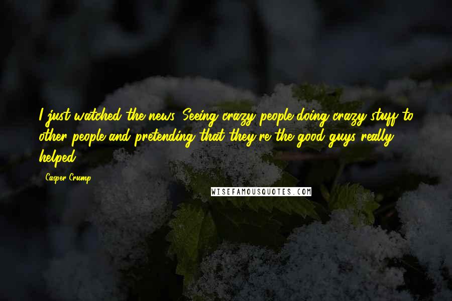 Casper Crump Quotes: I just watched the news. Seeing crazy people doing crazy stuff to other people and pretending that they're the good guys really helped.