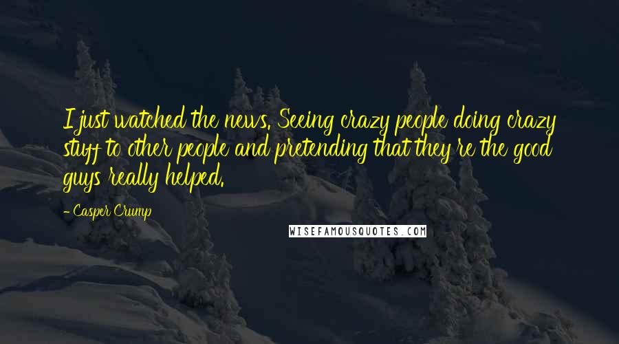 Casper Crump Quotes: I just watched the news. Seeing crazy people doing crazy stuff to other people and pretending that they're the good guys really helped.