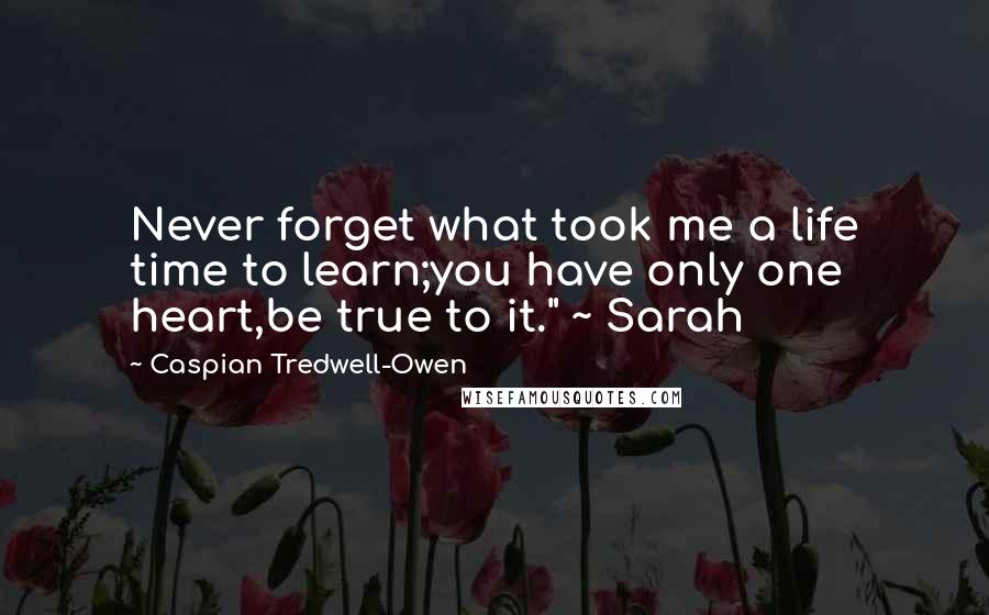 Caspian Tredwell-Owen Quotes: Never forget what took me a life time to learn;you have only one heart,be true to it." ~ Sarah