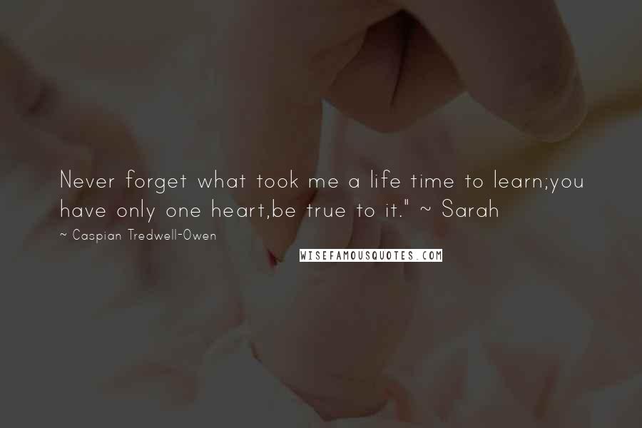 Caspian Tredwell-Owen Quotes: Never forget what took me a life time to learn;you have only one heart,be true to it." ~ Sarah