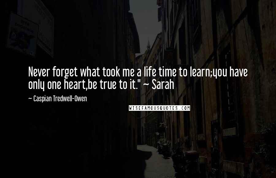 Caspian Tredwell-Owen Quotes: Never forget what took me a life time to learn;you have only one heart,be true to it." ~ Sarah