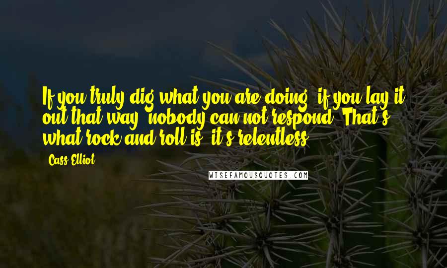 Cass Elliot Quotes: If you truly dig what you are doing, if you lay it out that way, nobody can not respond. That's what rock and roll is; it's relentless.