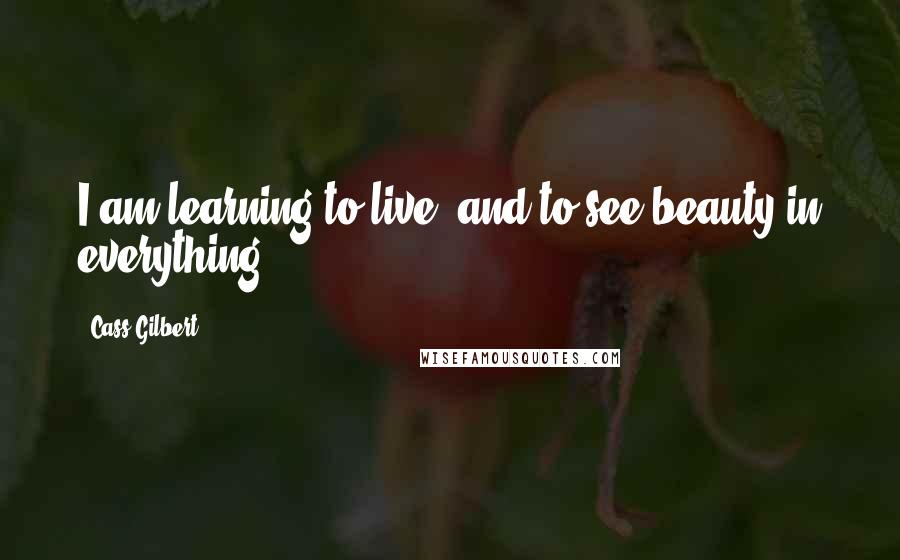 Cass Gilbert Quotes: I am learning to live, and to see beauty in everything.