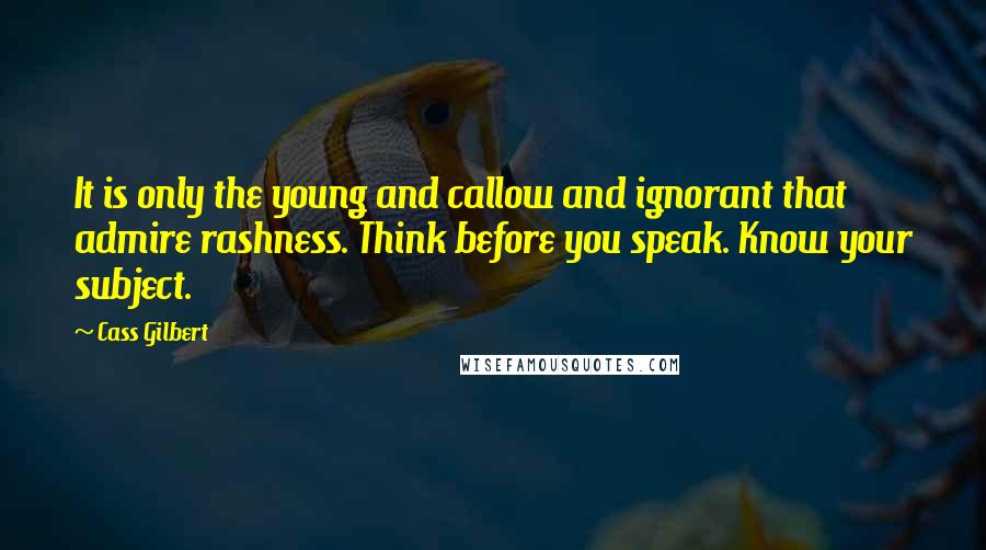 Cass Gilbert Quotes: It is only the young and callow and ignorant that admire rashness. Think before you speak. Know your subject.