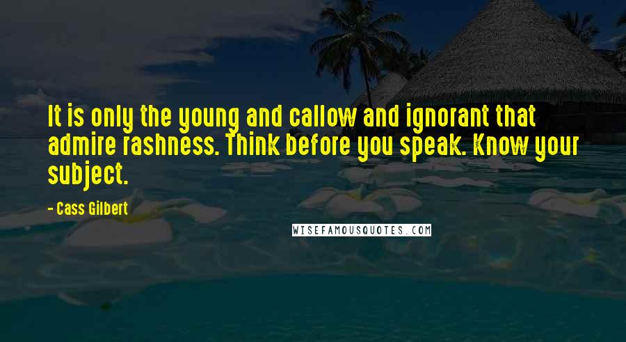 Cass Gilbert Quotes: It is only the young and callow and ignorant that admire rashness. Think before you speak. Know your subject.