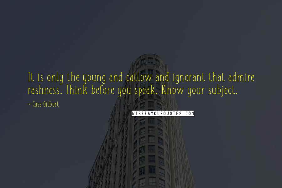 Cass Gilbert Quotes: It is only the young and callow and ignorant that admire rashness. Think before you speak. Know your subject.