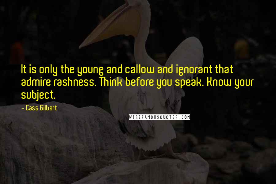 Cass Gilbert Quotes: It is only the young and callow and ignorant that admire rashness. Think before you speak. Know your subject.