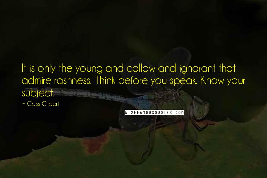 Cass Gilbert Quotes: It is only the young and callow and ignorant that admire rashness. Think before you speak. Know your subject.