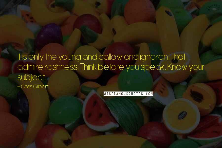 Cass Gilbert Quotes: It is only the young and callow and ignorant that admire rashness. Think before you speak. Know your subject.