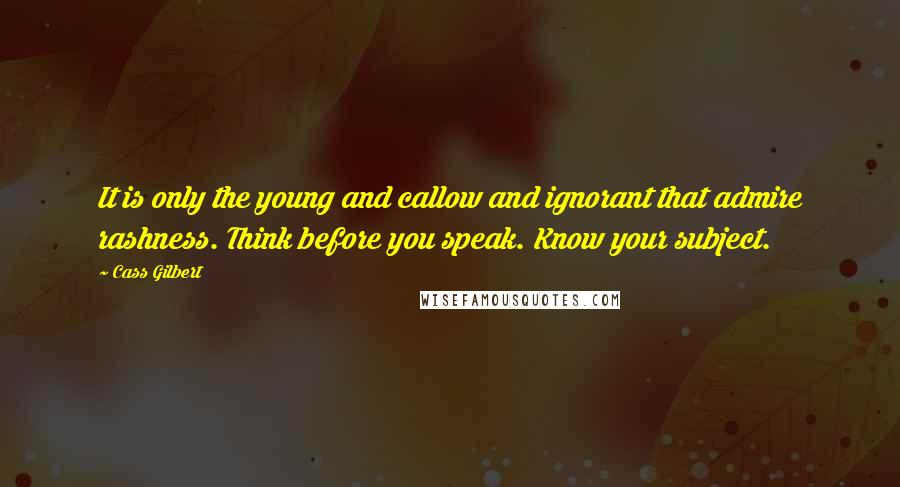 Cass Gilbert Quotes: It is only the young and callow and ignorant that admire rashness. Think before you speak. Know your subject.