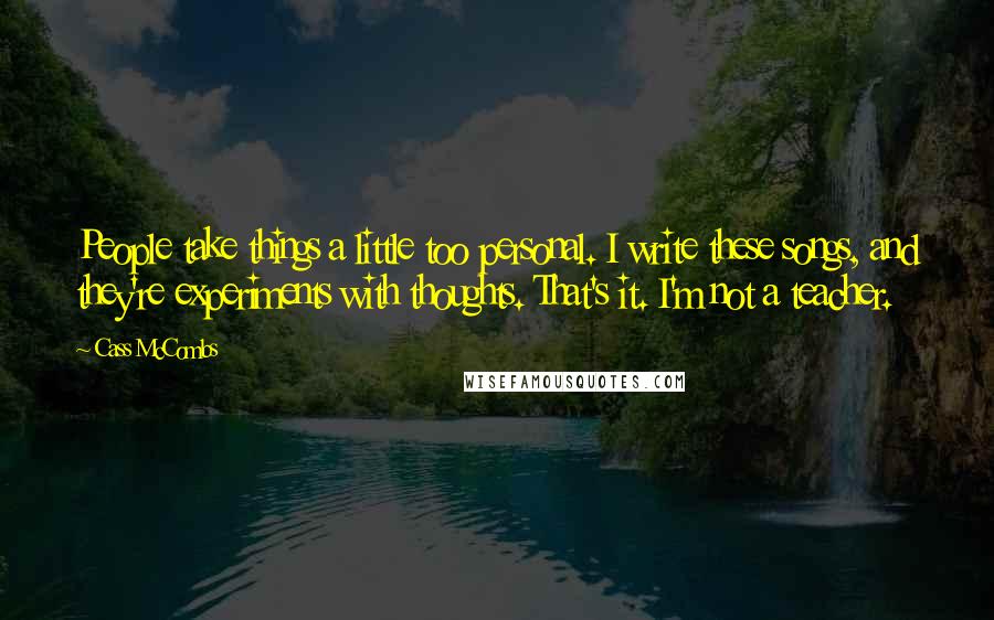 Cass McCombs Quotes: People take things a little too personal. I write these songs, and they're experiments with thoughts. That's it. I'm not a teacher.