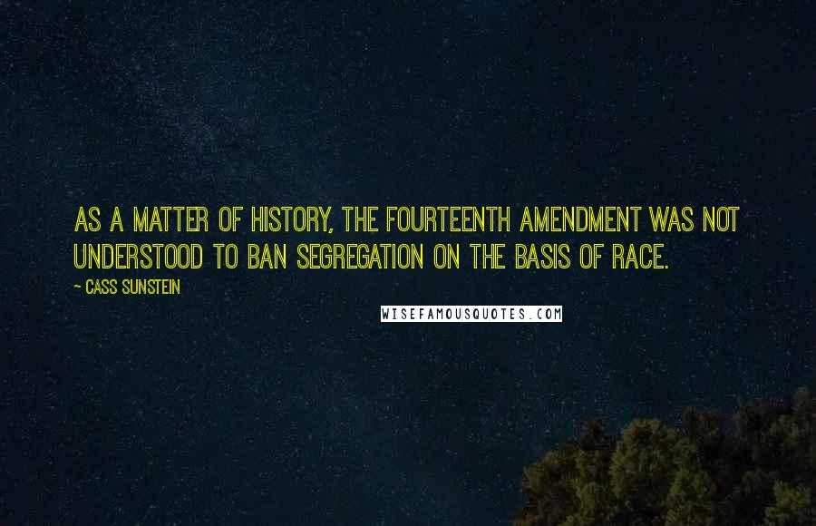 Cass Sunstein Quotes: As a matter of history, the Fourteenth Amendment was not understood to ban segregation on the basis of race.