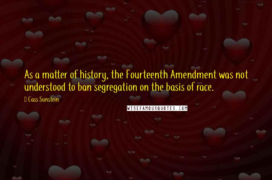Cass Sunstein Quotes: As a matter of history, the Fourteenth Amendment was not understood to ban segregation on the basis of race.