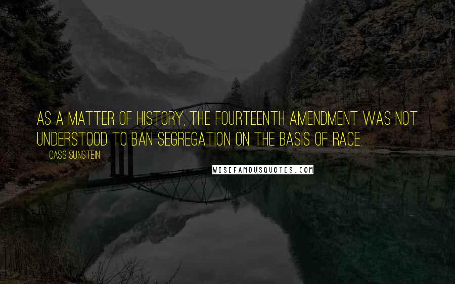 Cass Sunstein Quotes: As a matter of history, the Fourteenth Amendment was not understood to ban segregation on the basis of race.