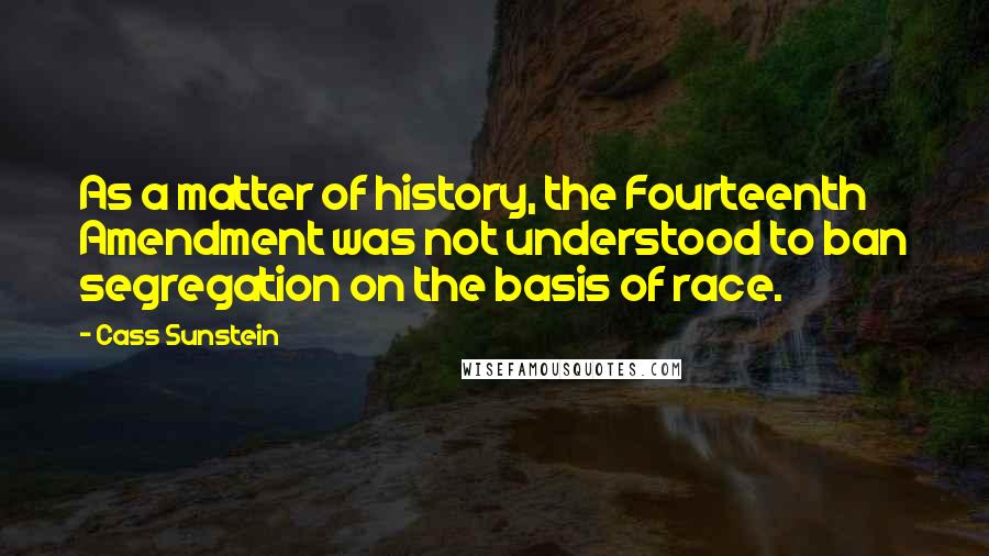 Cass Sunstein Quotes: As a matter of history, the Fourteenth Amendment was not understood to ban segregation on the basis of race.