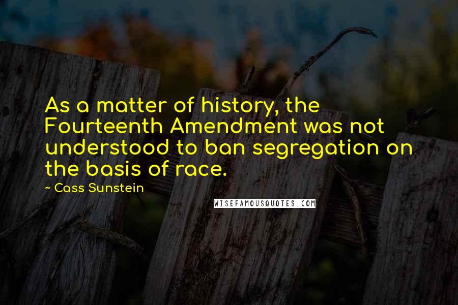 Cass Sunstein Quotes: As a matter of history, the Fourteenth Amendment was not understood to ban segregation on the basis of race.