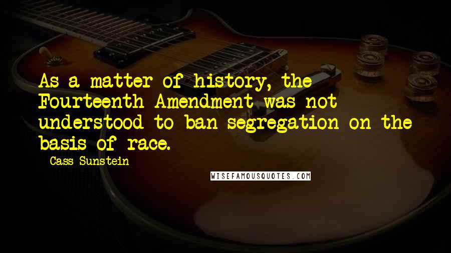 Cass Sunstein Quotes: As a matter of history, the Fourteenth Amendment was not understood to ban segregation on the basis of race.
