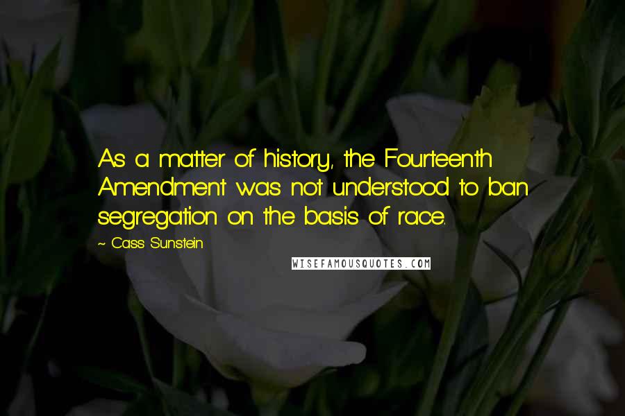 Cass Sunstein Quotes: As a matter of history, the Fourteenth Amendment was not understood to ban segregation on the basis of race.