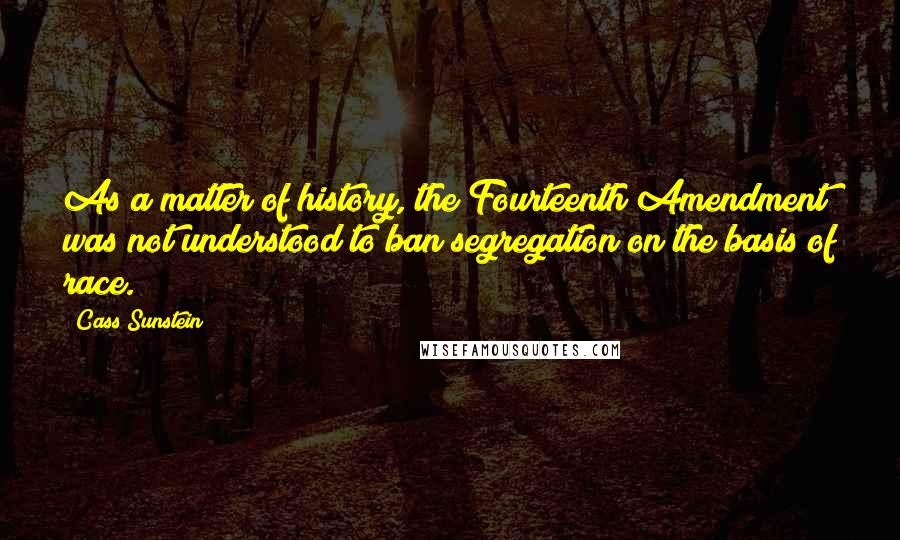 Cass Sunstein Quotes: As a matter of history, the Fourteenth Amendment was not understood to ban segregation on the basis of race.