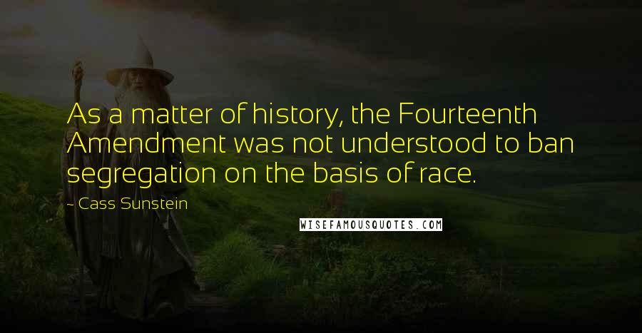 Cass Sunstein Quotes: As a matter of history, the Fourteenth Amendment was not understood to ban segregation on the basis of race.