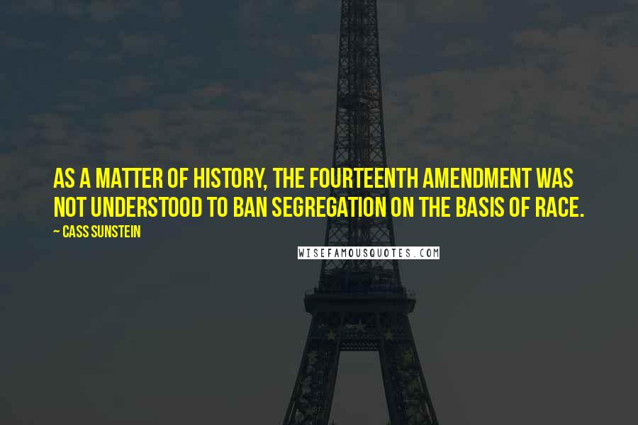 Cass Sunstein Quotes: As a matter of history, the Fourteenth Amendment was not understood to ban segregation on the basis of race.