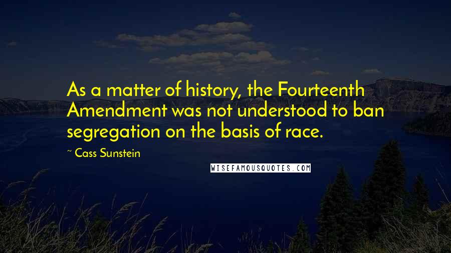 Cass Sunstein Quotes: As a matter of history, the Fourteenth Amendment was not understood to ban segregation on the basis of race.