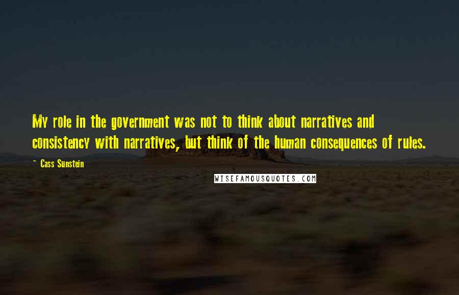 Cass Sunstein Quotes: My role in the government was not to think about narratives and consistency with narratives, but think of the human consequences of rules.