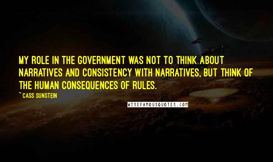 Cass Sunstein Quotes: My role in the government was not to think about narratives and consistency with narratives, but think of the human consequences of rules.