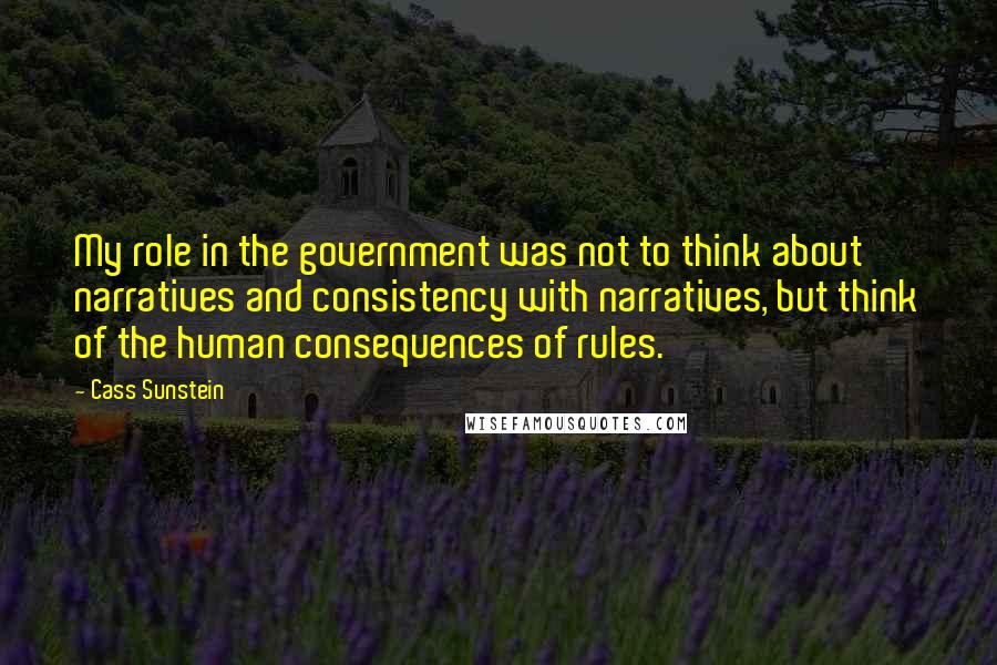 Cass Sunstein Quotes: My role in the government was not to think about narratives and consistency with narratives, but think of the human consequences of rules.