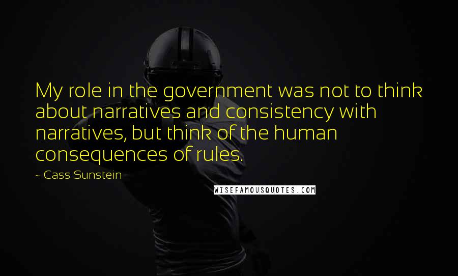 Cass Sunstein Quotes: My role in the government was not to think about narratives and consistency with narratives, but think of the human consequences of rules.