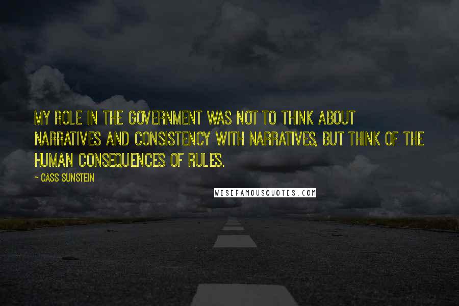 Cass Sunstein Quotes: My role in the government was not to think about narratives and consistency with narratives, but think of the human consequences of rules.