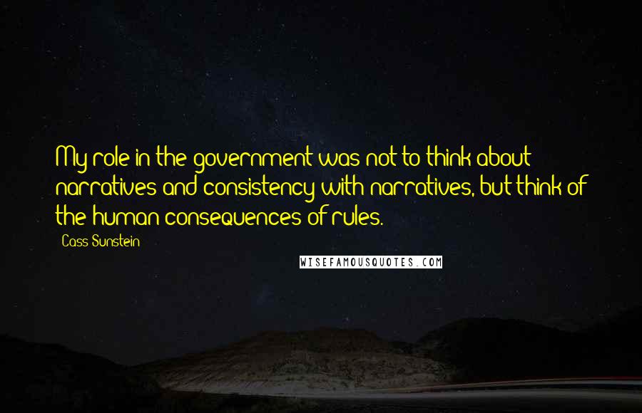 Cass Sunstein Quotes: My role in the government was not to think about narratives and consistency with narratives, but think of the human consequences of rules.