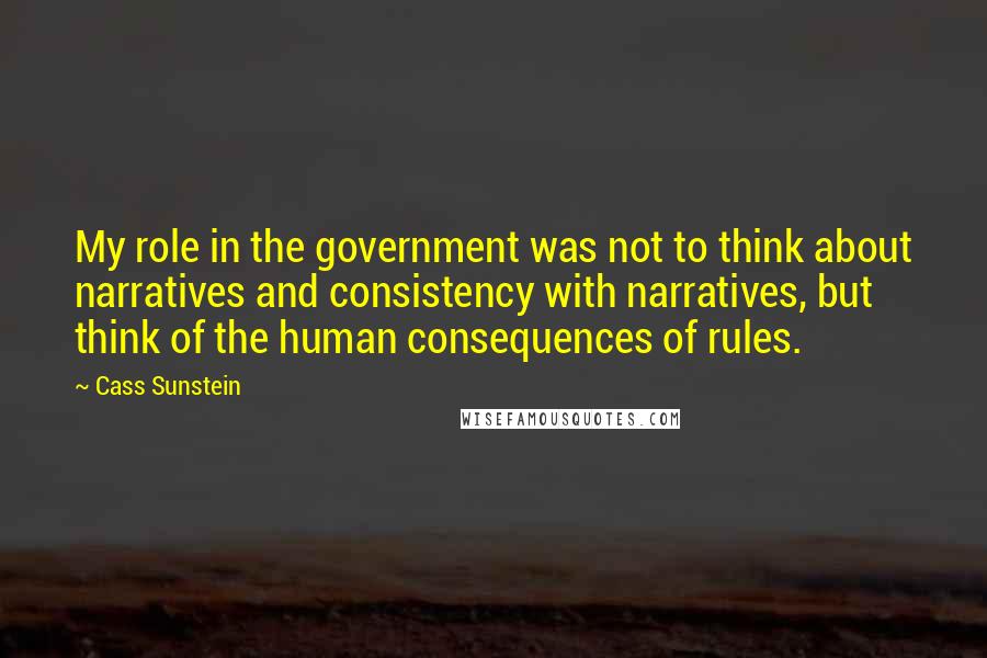 Cass Sunstein Quotes: My role in the government was not to think about narratives and consistency with narratives, but think of the human consequences of rules.